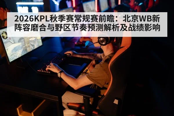 2026KPL秋季赛常规赛前瞻:北京WB新阵容磨合与野区节奏预测解析及战绩影响